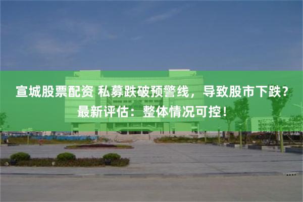 宣城股票配资 私募跌破预警线，导致股市下跌？最新评估：整体情况可控！