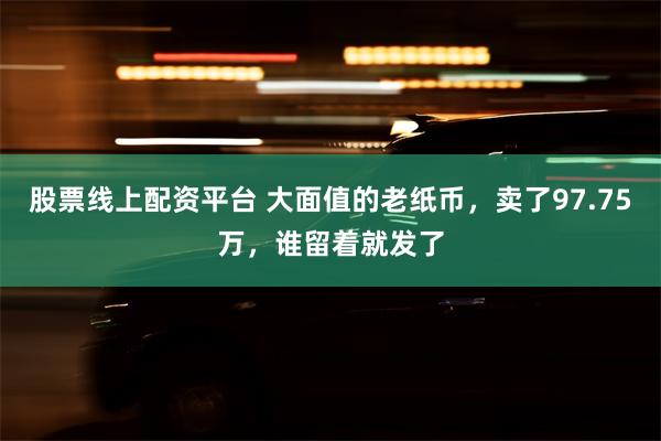 股票线上配资平台 大面值的老纸币，卖了97.75万，谁留着就发了