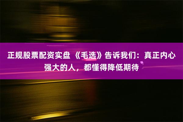 正规股票配资实盘 《毛选》告诉我们：真正内心强大的人，都懂得降低期待