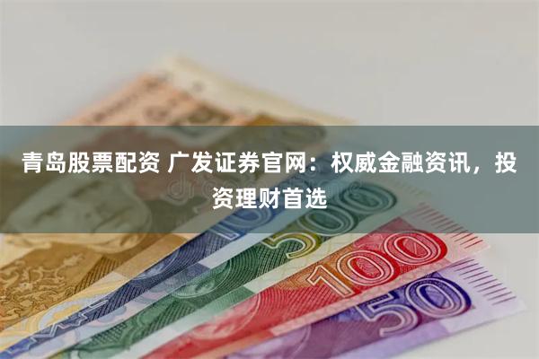 青岛股票配资 广发证券官网：权威金融资讯，投资理财首选