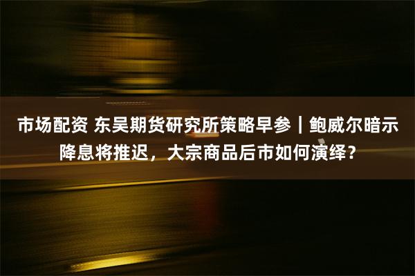 市场配资 东吴期货研究所策略早参｜鲍威尔暗示降息将推迟，大宗商品后市如何演绎？