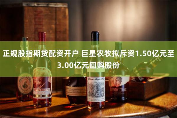 正规股指期货配资开户 巨星农牧拟斥资1.50亿元至3.00亿元回购股份