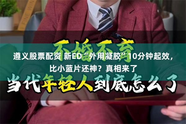 遵义股票配资 新ED“外用凝胶”10分钟起效，比小蓝片还神？真相来了