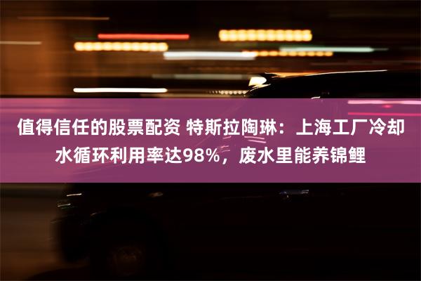 值得信任的股票配资 特斯拉陶琳：上海工厂冷却水循环利用率达98%，废水里能养锦鲤