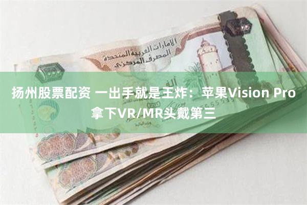 扬州股票配资 一出手就是王炸：苹果Vision Pro拿下VR/MR头戴第三