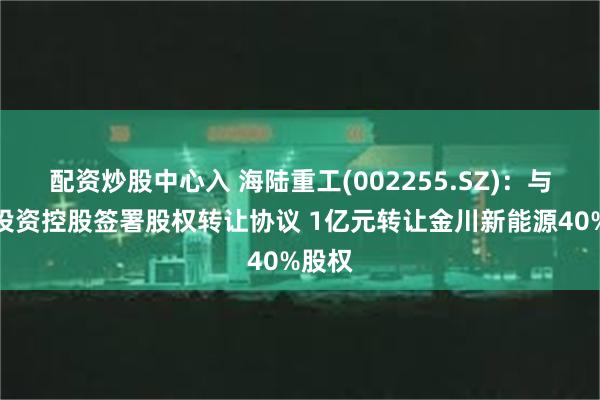 配资炒股中心入 海陆重工(002255.SZ)：与金川投资控股签署股权转让协议 1亿元转让金川新能源40%股权