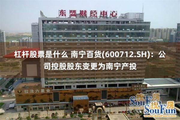 杠杆股票是什么 南宁百货(600712.SH)：公司控股股东变更为南宁产投