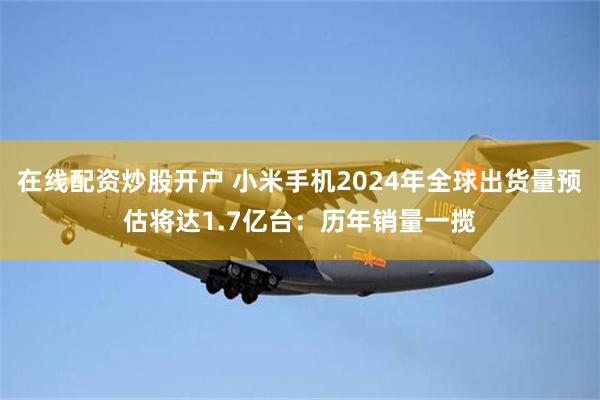 在线配资炒股开户 小米手机2024年全球出货量预估将达1.7亿台：历年销量一揽