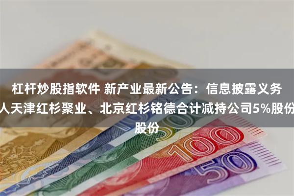 杠杆炒股指软件 新产业最新公告：信息披露义务人天津红杉聚业、北京红杉铭德合计减持公司5%股份