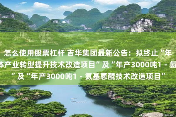 怎么使用股票杠杆 吉华集团最新公告：拟终止“年产10万吨染料及中间体产业转型提升技术改造项目”及“年产3000吨1－氨基蒽醌技术改造项目”