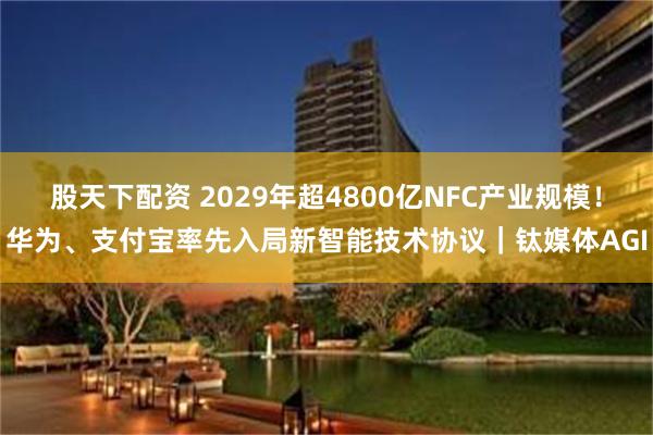 股天下配资 2029年超4800亿NFC产业规模！华为、支付宝率先入局新智能技术协议｜钛媒体AGI