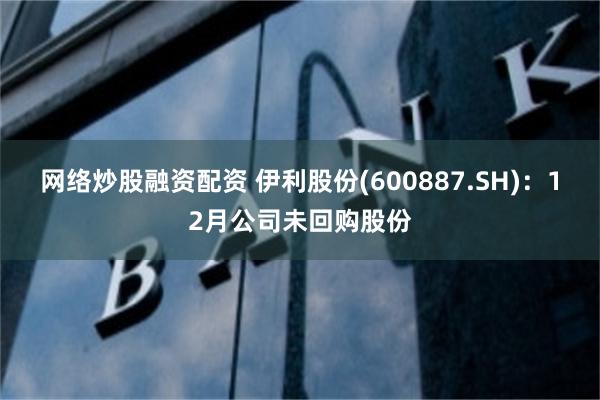 网络炒股融资配资 伊利股份(600887.SH)：12月公司未回购股份