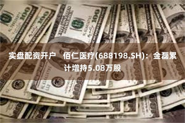 实盘配资开户   佰仁医疗(688198.SH)：金磊累计增持5.08万股