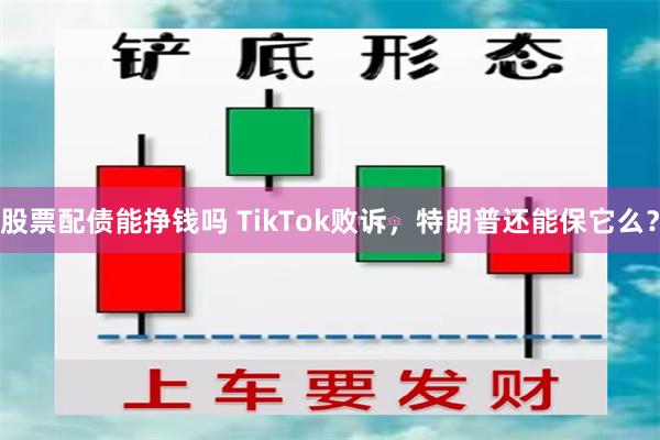 股票配债能挣钱吗 TikTok败诉，特朗普还能保它么？