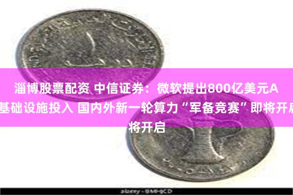 淄博股票配资 中信证券：微软提出800亿美元AI基础设施投入 国内外新一轮算力“军备竞赛”即将开启