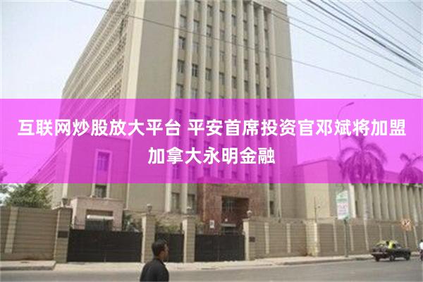 互联网炒股放大平台 平安首席投资官邓斌将加盟加拿大永明金融