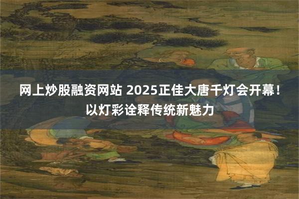 网上炒股融资网站 2025正佳大唐千灯会开幕！以灯彩诠释传统新魅力