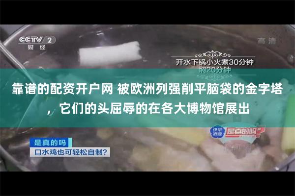 靠谱的配资开户网 被欧洲列强削平脑袋的金字塔，它们的头屈辱的在各大博物馆展出