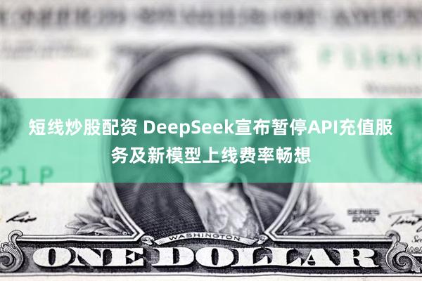 短线炒股配资 DeepSeek宣布暂停API充值服务及新模型上线费率畅想