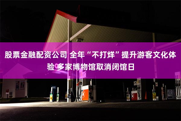 股票金融配资公司 全年“不打烊”提升游客文化体验 多家博物馆取消闭馆日