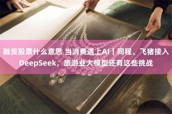 融资股票什么意思 当消费遇上AI｜同程、飞猪接入DeepSeek，旅游业大模型还有这些挑战