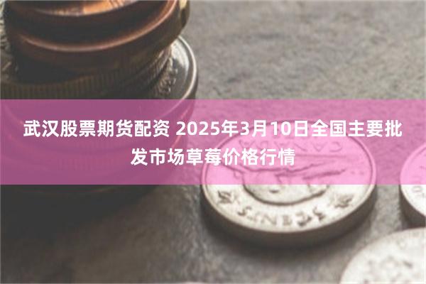 武汉股票期货配资 2025年3月10日全国主要批发市场草莓价格行情