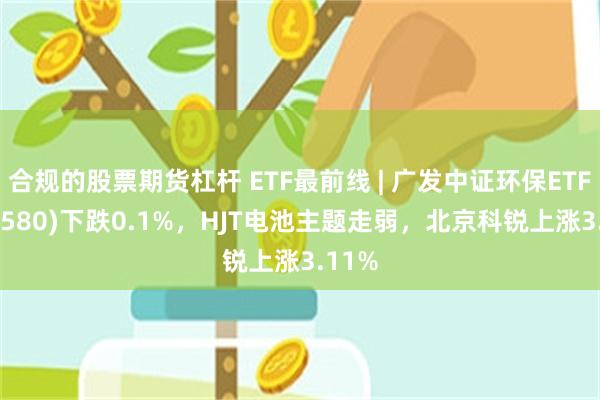 合规的股票期货杠杆 ETF最前线 | 广发中证环保ETF(512580)下跌0.1%，HJT电池主题走弱，北京科锐上涨3.11%