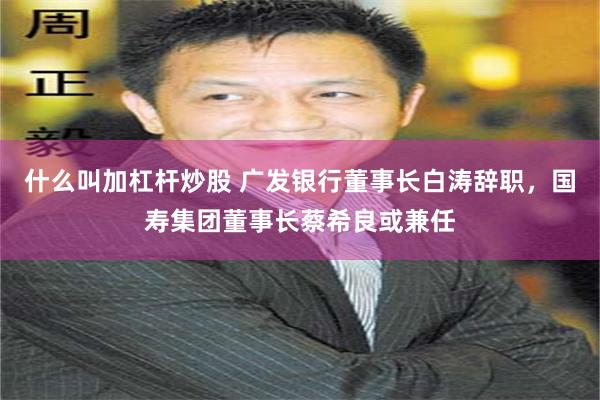 什么叫加杠杆炒股 广发银行董事长白涛辞职，国寿集团董事长蔡希良或兼任