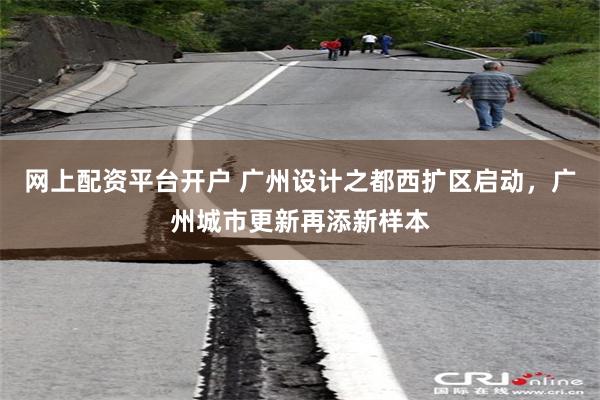 网上配资平台开户 广州设计之都西扩区启动，广州城市更新再添新样本