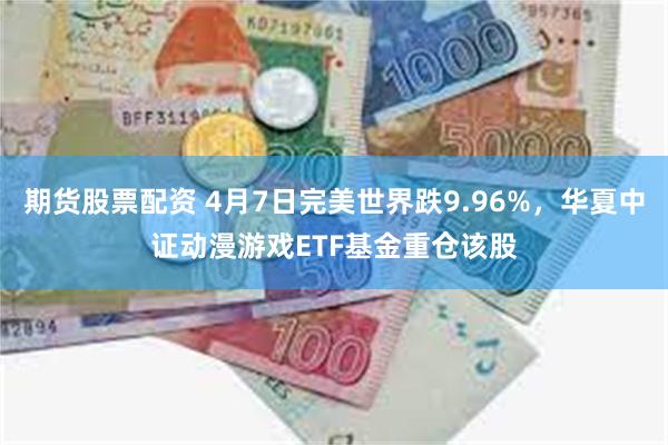 期货股票配资 4月7日完美世界跌9.96%，华夏中证动漫游戏ETF基金重仓该股