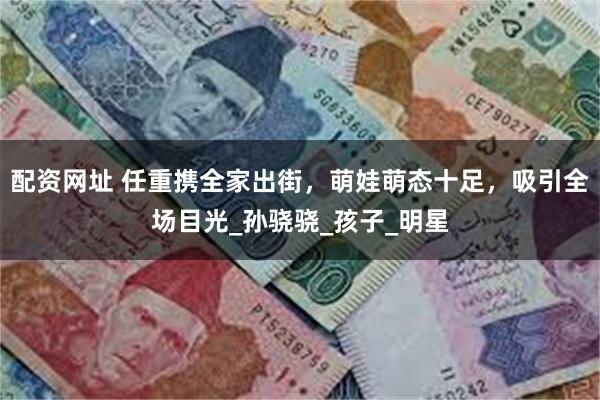 配资网址 任重携全家出街，萌娃萌态十足，吸引全场目光_孙骁骁_孩子_明星