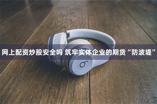网上配资炒股安全吗 筑牢实体企业的期货“防波堤”