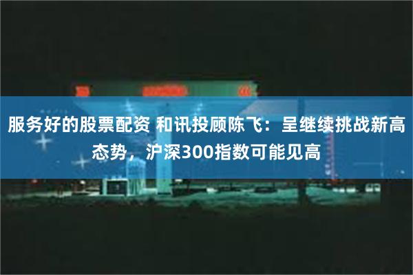 服务好的股票配资 和讯投顾陈飞：呈继续挑战新高态势，沪深300指数可能见高