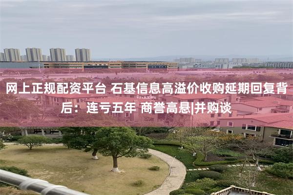 网上正规配资平台 石基信息高溢价收购延期回复背后：连亏五年 商誉高悬|并购谈