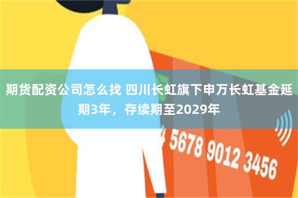 期货配资公司怎么找 四川长虹旗下申万长虹基金延期3年，存续期至2029年