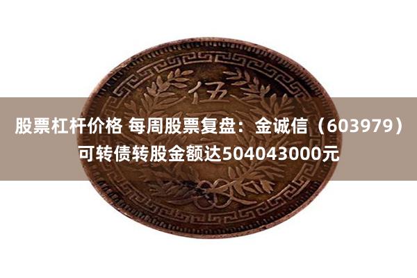 股票杠杆价格 每周股票复盘：金诚信（603979）可转债转股金额达504043000元