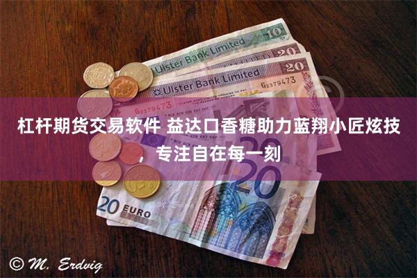 杠杆期货交易软件 益达口香糖助力蓝翔小匠炫技，专注自在每一刻