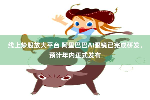 线上炒股放大平台 阿里巴巴AI眼镜已完成研发，预计年内正式发布