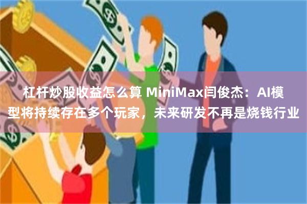 杠杆炒股收益怎么算 MiniMax闫俊杰：AI模型将持续存在多个玩家，未来研发不再是烧钱行业