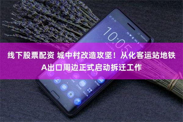 线下股票配资 城中村改造攻坚！从化客运站地铁A出口周边正式启动拆迁工作