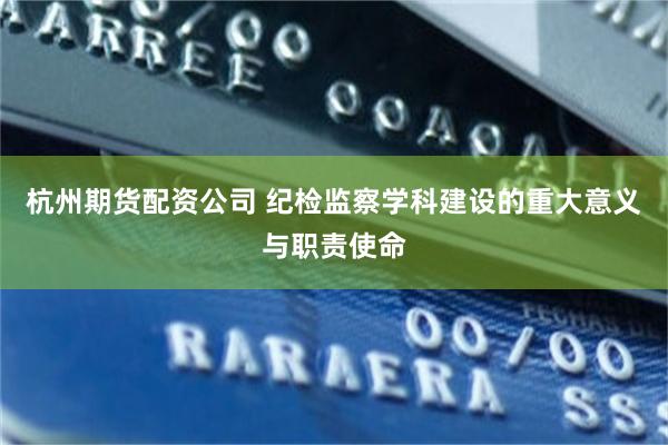 杭州期货配资公司 纪检监察学科建设的重大意义与职责使命