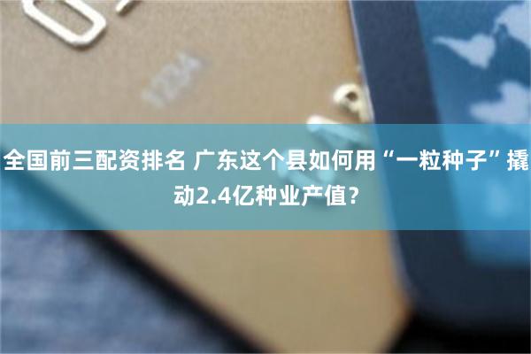 全国前三配资排名 广东这个县如何用“一粒种子”撬动2.4亿种业产值？