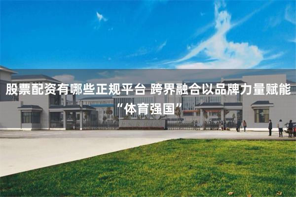 股票配资有哪些正规平台 跨界融合以品牌力量赋能“体育强国”