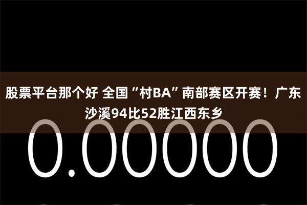 股票平台那个好 全国“村BA”南部赛区开赛！广东沙溪94比52胜江西东乡