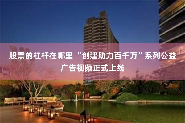 股票的杠杆在哪里 “创建助力百千万”系列公益广告视频正式上线