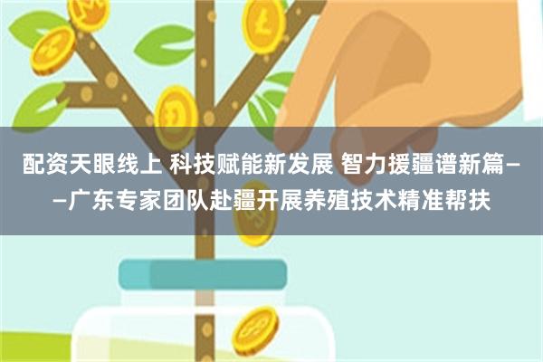 配资天眼线上 科技赋能新发展 智力援疆谱新篇——广东专家团队赴疆开展养殖技术精准帮扶