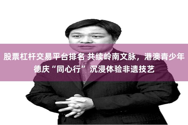 股票杠杆交易平台排名 共续岭南文脉，港澳青少年德庆“同心行” 沉浸体验非遗技艺