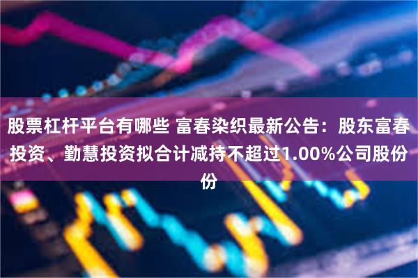 股票杠杆平台有哪些 富春染织最新公告：股东富春投资、勤慧投资拟合计减持不超过1.00%公司股份