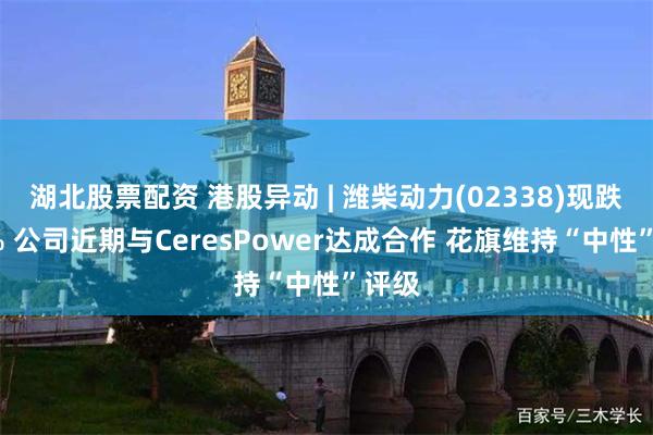 湖北股票配资 港股异动 | 潍柴动力(02338)现跌近5% 公司近期与CeresPower达成合作 花旗维持“中性”评级