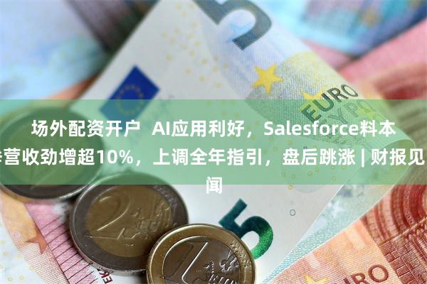 场外配资开户  AI应用利好，Salesforce料本季营收劲增超10%，上调全年指引，盘后跳涨 | 财报见闻